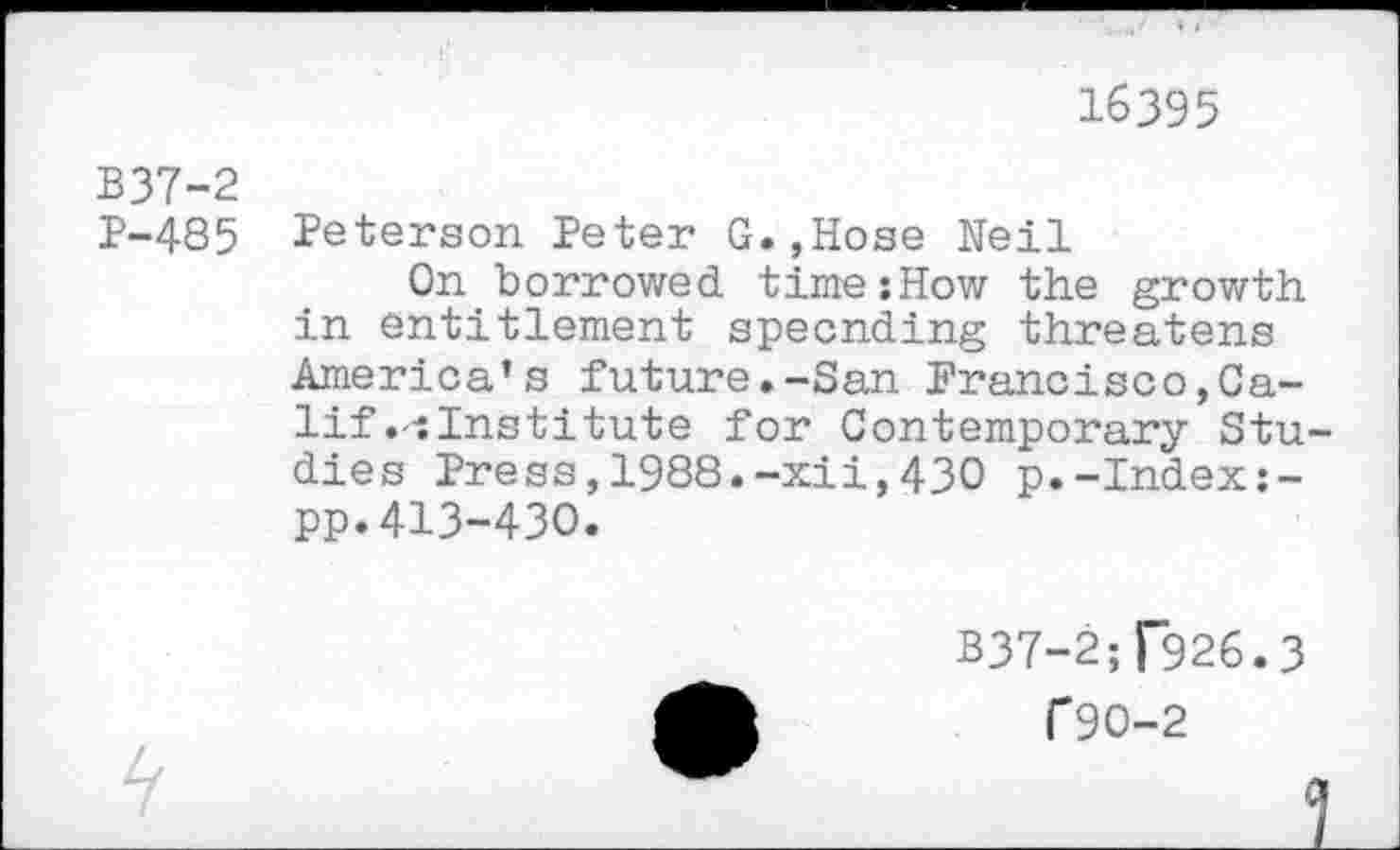 ﻿16395
B37-2
P-485 Peterson Peter G.,Hose Neil
On borrowed time:How the growth in entitlement specnding threatens America’s future.-San Francisco,Calif Institute for Contemporary Stu dies Press,1988.-xii,430 p.-Index:-pp.413-430.
337-2^926.3
C90-2